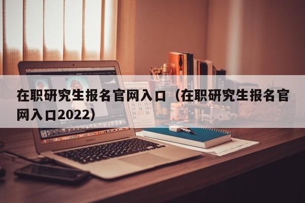 在职研究生报名官网入口（在职研究生报名官网入口2022）