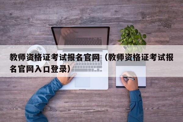 教师资格证考试报名官网（教师资格证考试报名官网入口登录）