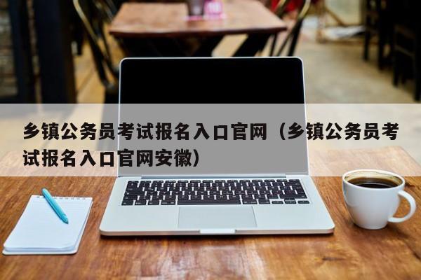 乡镇公务员考试报名入口官网（乡镇公务员考试报名入口官网安徽）