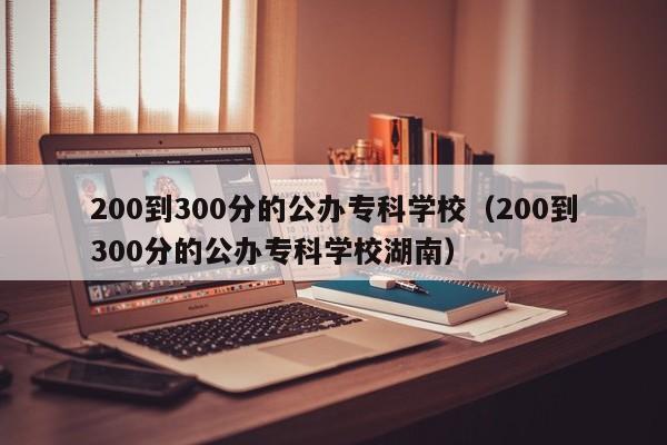 200到300分的公办专科学校（200到300分的公办专科学校湖南）