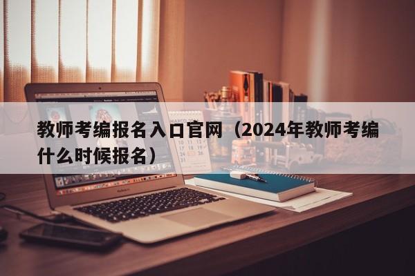 教师考编报名入口官网（2024年教师考编什么时候报名）