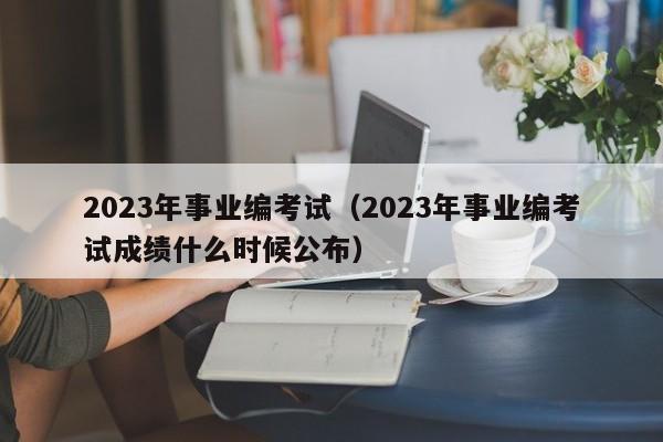 2023年事业编考试（2023年事业编考试成绩什么时候公布）