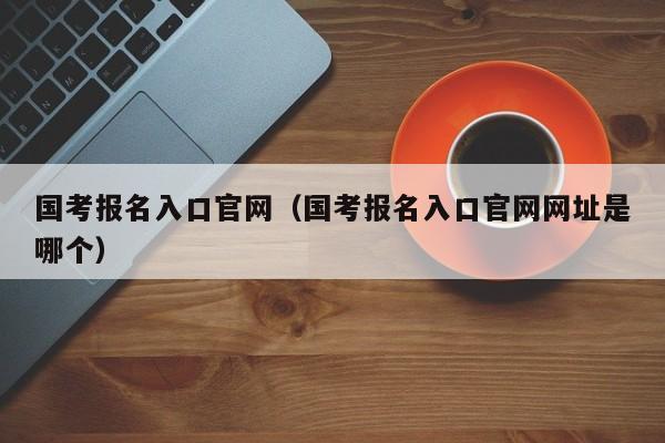 国考报名入口官网（国考报名入口官网网址是哪个）