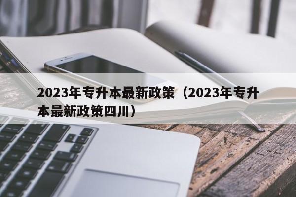 2023年专升本最新政策（2023年专升本最新政策四川）