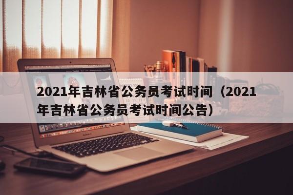 2021年吉林省公务员考试时间（2021年吉林省公务员考试时间公告）