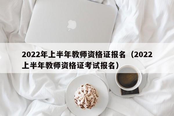 2022年上半年教师资格证报名（2022上半年教师资格证考试报名）