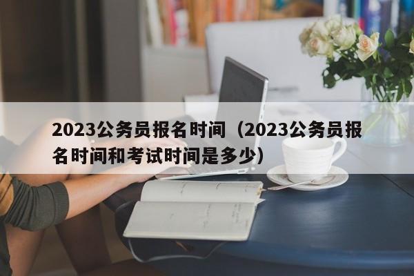 2023公务员报名时间（2023公务员报名时间和考试时间是多少）