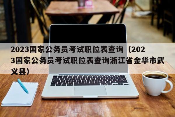 2023国家公务员考试职位表查询（2023国家公务员考试职位表查询浙江省金华市武义县）