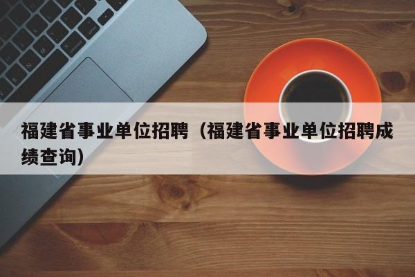 福建省事业单位招聘（福建省事业单位招聘成绩查询）