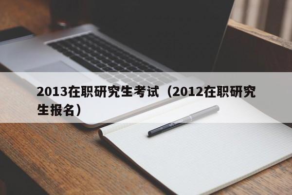 2013在职研究生考试（2012在职研究生报名）