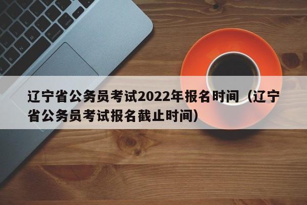 辽宁省公务员考试2022年报名时间（辽宁省公务员考试报名截止时间）