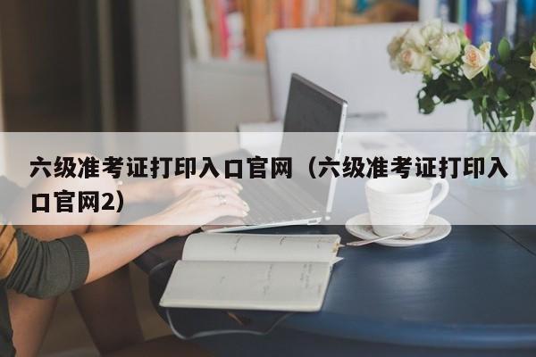 六级准考证打印入口官网（六级准考证打印入口官网2）