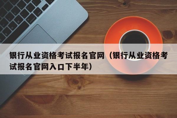 银行从业资格考试报名官网（银行从业资格考试报名官网入口下半年）