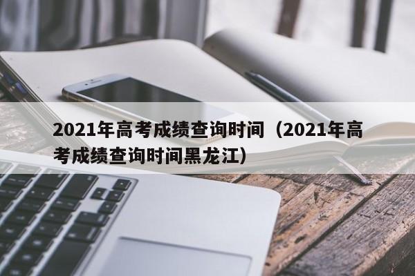 2021年高考成绩查询时间（2021年高考成绩查询时间黑龙江）